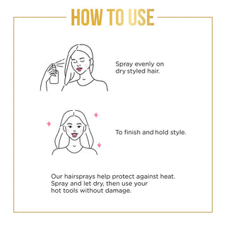 Spray evenly on dry styled hair. To finish and hold style. Our hairspray help protect against the heat. Spray and let dry, then use your hot tools without damage.