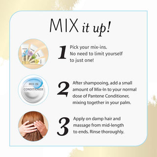 Mix it Up! 1. Pick your mix-ins. No need to limit yourself to 1! 2. After shampooing, add a small of mix-in into your normal dose of Pantene Conditioner mix together in your palm. 3. apply thoroughly and massage from mid-length to ends. Rinse thoroughly.. 